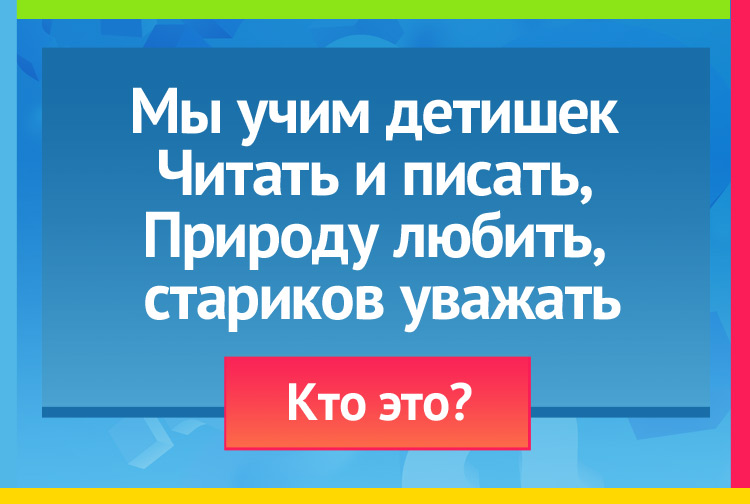 Загадка про учителя. Мы учим детишек Читать и писать, Природу любить, Стариков уважать.