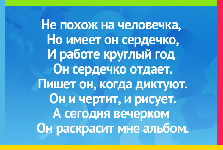 Загадка про карандаш. Не похож на человечка, Но имеет он сердечко, И работе круглый год Он сердечко отдаёт. Он и чертит, и рисует, Цифры с буквами парует, А сегодня вечерком Он раскрасил мне альбом.