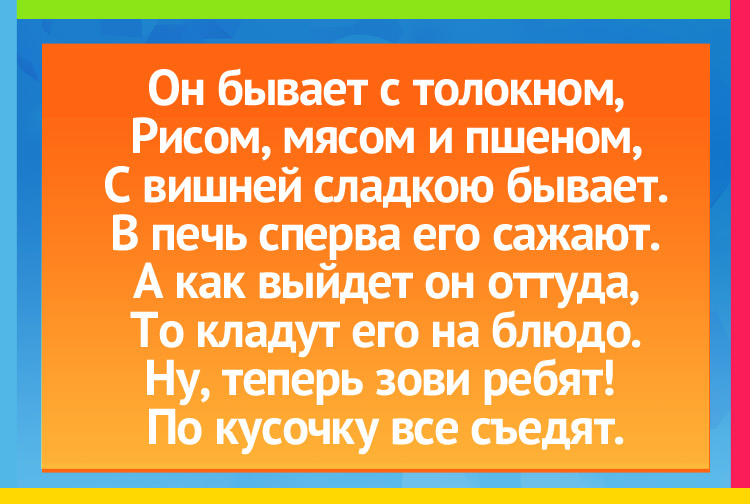 Загадка про пирог. Он бывает с толокном, Рисом, мясом и пшеном, С вишней сладкою бывает. В печь сперва его сажают. А как выйдет он оттуда, То кладут его на блюдо. Ну, теперь зови ребят! По кусочку все съедят.