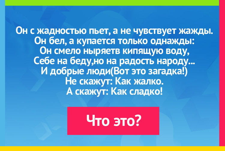 Загака про сахар. Он с жадностью пьет, а не чувствует жажды. Он бел, а купается только однажды: Он смело ныряетв кипящую воду, Себе на беду,но на радость народу... И добрые люди (Вот это загадка!) Не скажут: Как жалко. А скажут: Как сладко!